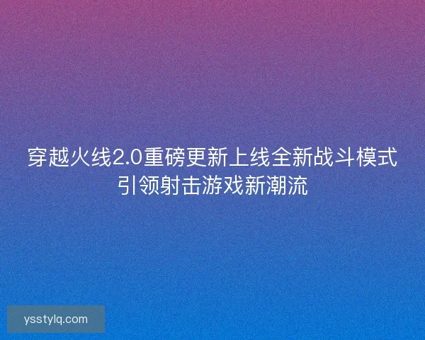 穿越火线2.0重磅更新上线全新战斗模式引领射击游戏新潮流